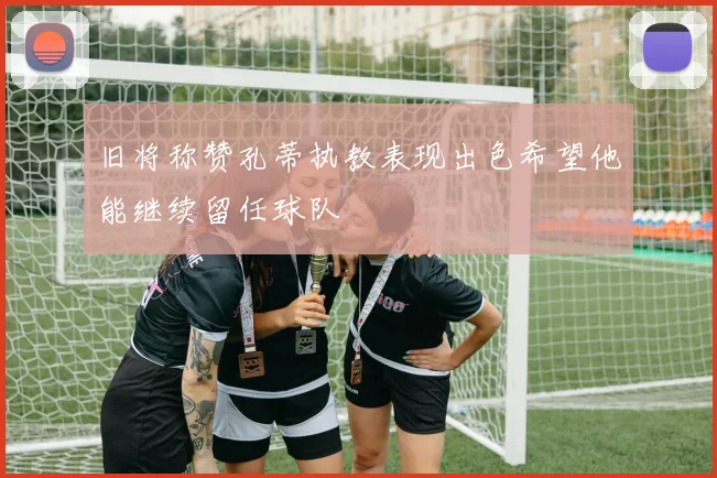 旧将称赞孔蒂执教表现出色希望他能继续留任球队