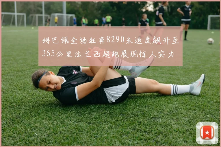 姆巴佩全场狂奔8290米速度飙升至365公里法兰西超跑展现惊人实力