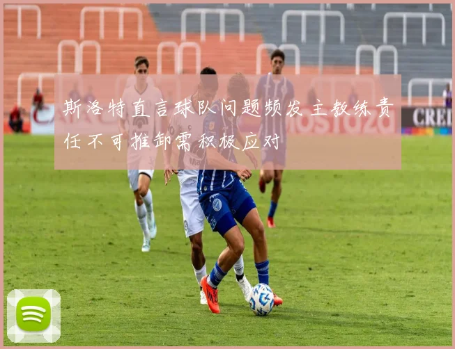 斯洛特直言球队问题频发主教练责任不可推卸需积极应对
