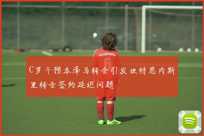 C罗干预本泽马转会引发坎特恩内斯里转会签约延迟问题