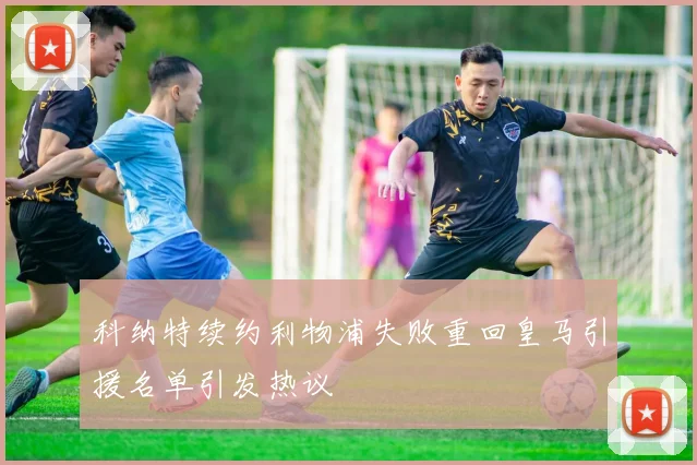 科纳特续约利物浦失败重回皇马引援名单引发热议