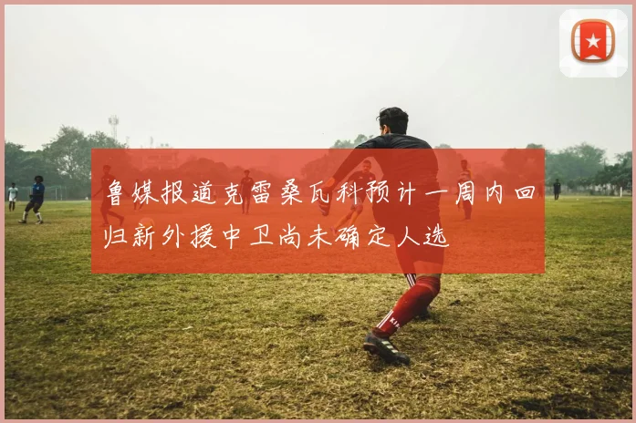 鲁媒报道克雷桑瓦科预计一周内回归新外援中卫尚未确定人选