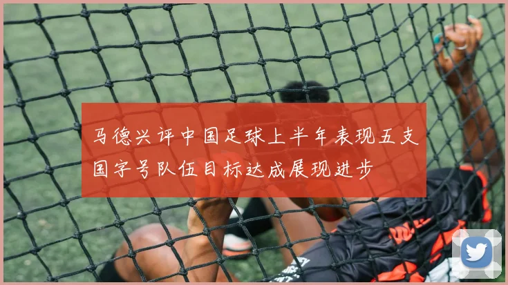马德兴评中国足球上半年表现五支国字号队伍目标达成展现进步