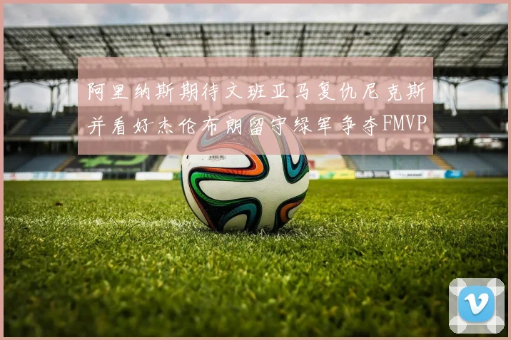 阿里纳斯期待文班亚马复仇尼克斯并看好杰伦布朗留守绿军争夺FMVP