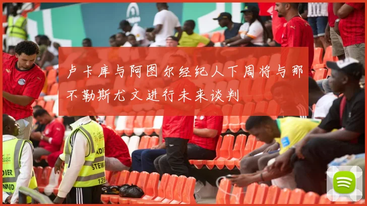 卢卡库与阿图尔经纪人下周将与那不勒斯尤文进行未来谈判
