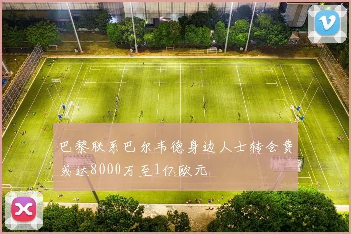巴黎联系巴尔韦德身边人士转会费或达8000万至1亿欧元