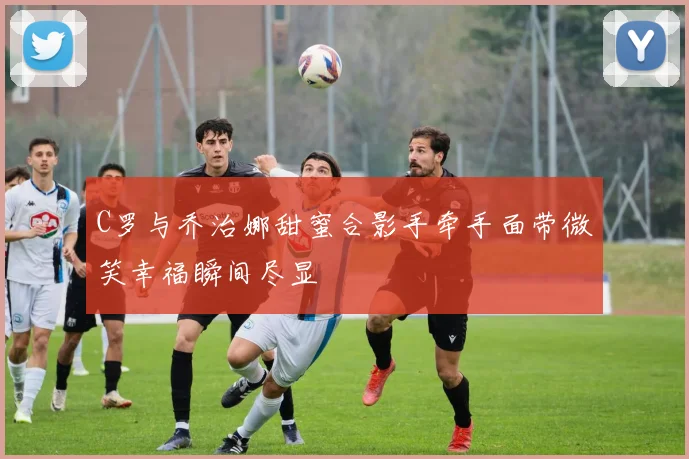 C罗与乔治娜甜蜜合影手牵手面带微笑幸福瞬间尽显