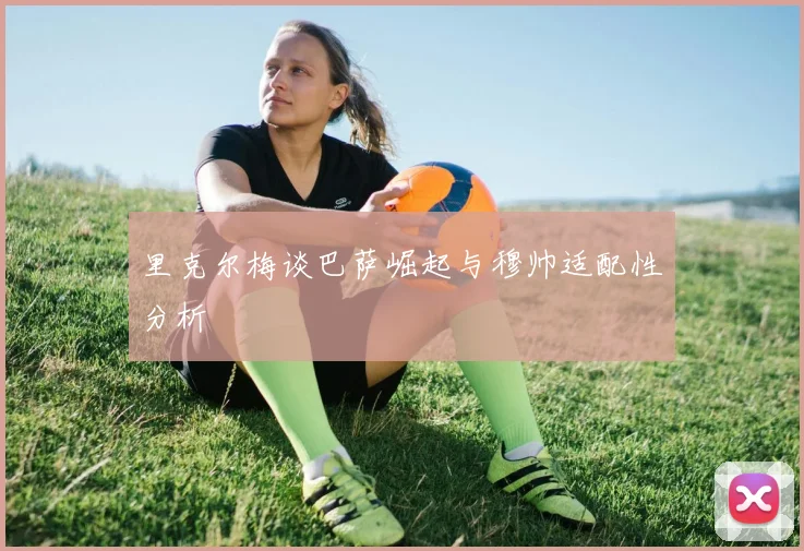 里克尔梅谈巴萨崛起与穆帅适配性分析