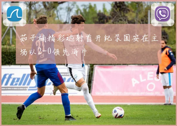 茹子楠精彩远射首开纪录国安在主场以2-0领先海牛