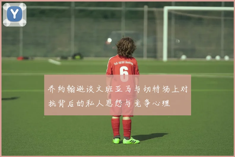 乔约翰逊谈文班亚马与切特场上对抗背后的私人恩怨与竞争心理