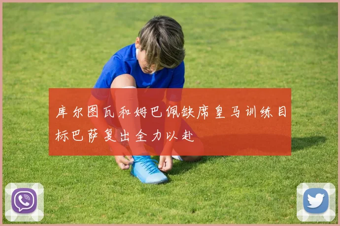 库尔图瓦和姆巴佩缺席皇马训练目标巴萨复出全力以赴