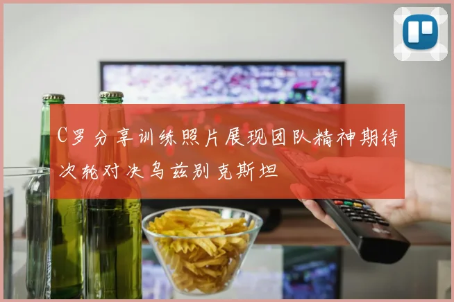 C罗分享训练照片展现团队精神期待次轮对决乌兹别克斯坦