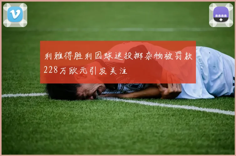 利雅得胜利因球迷投掷杂物被罚款228万欧元引发关注