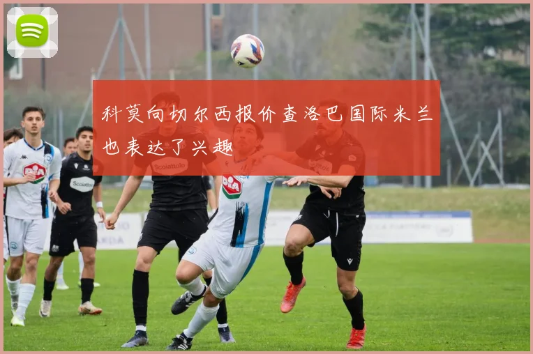 科莫向切尔西报价查洛巴国际米兰也表达了兴趣