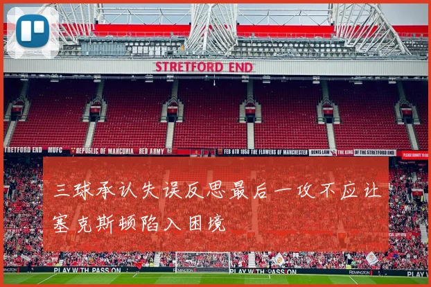三球承认失误反思最后一攻不应让塞克斯顿陷入困境