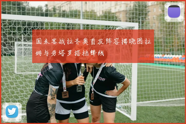 国米客战拉齐奥首发阵容揭晓图拉姆与劳塔罗搭档锋线