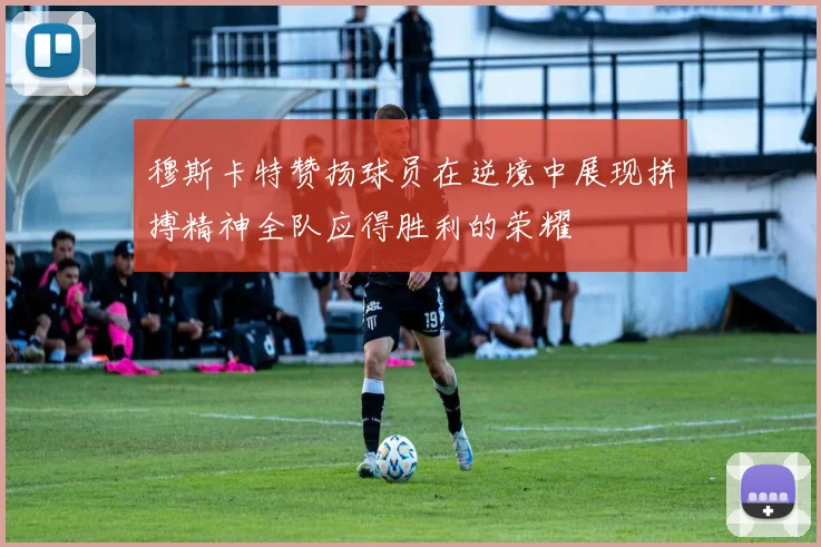 穆斯卡特赞扬球员在逆境中展现拼搏精神全队应得胜利的荣耀