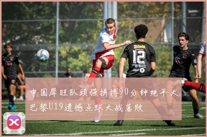 中国犀旺队顽强拼搏90分钟绝平大巴黎U19遗憾点球大战落败