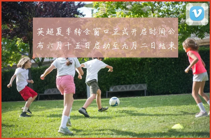 英超夏季转会窗口正式开启时间公布六月十五日启动至九月二日结束