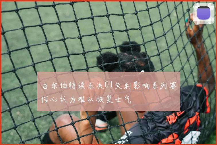 吉尔伯特谈东决G1失利影响系列赛信心认为难以恢复士气