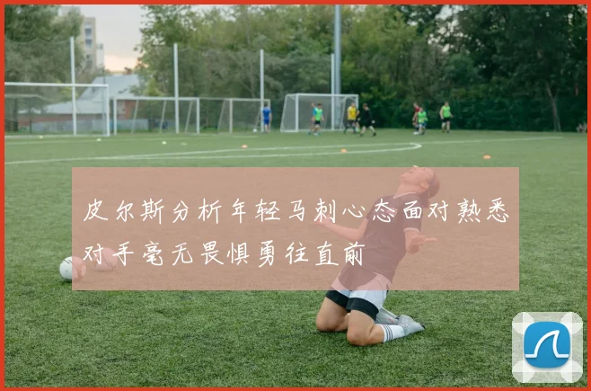 皮尔斯分析年轻马刺心态面对熟悉对手毫无畏惧勇往直前