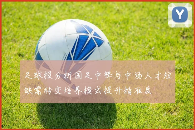 足球报分析国足中锋与中场人才短缺需转变培养模式提升精准度
