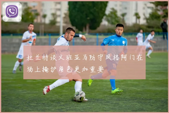 杜兰特谈文班亚马防守风格阿门在场上掩护角色更加重要