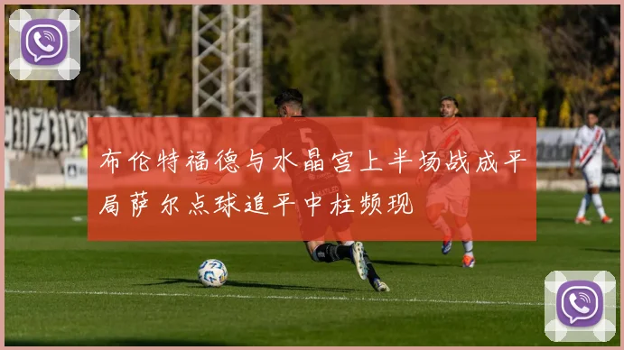 布伦特福德与水晶宫上半场战成平局萨尔点球追平中柱频现